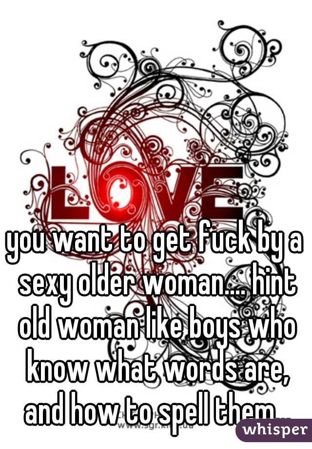 you want to get fuck by a sexy older woman.... hint old woman like boys who know what words are, and how to spell them...