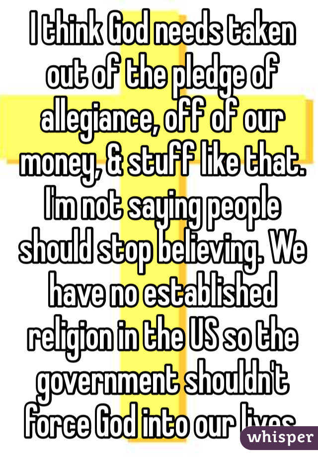 I think God needs taken out of the pledge of allegiance, off of our money, & stuff like that. I'm not saying people should stop believing. We have no established religion in the US so the government shouldn't force God into our lives.