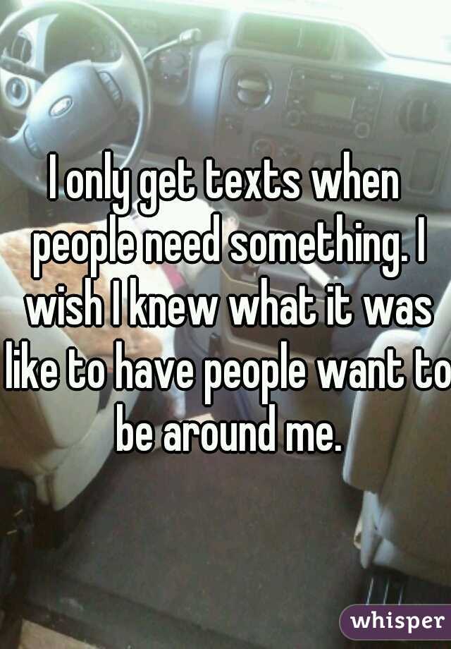 I only get texts when people need something. I wish I knew what it was like to have people want to be around me.