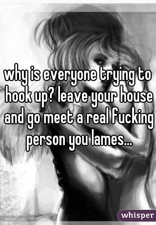 why is everyone trying to hook up? leave your house and go meet a real fucking person you lames...
