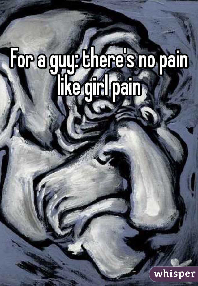 For a guy: there's no pain like girl pain