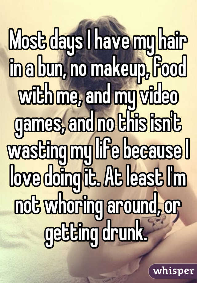 Most days I have my hair in a bun, no makeup, food with me, and my video games, and no this isn't wasting my life because I love doing it. At least I'm not whoring around, or getting drunk. 