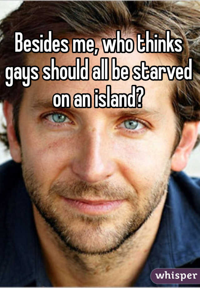 Besides me, who thinks gays should all be starved on an island?