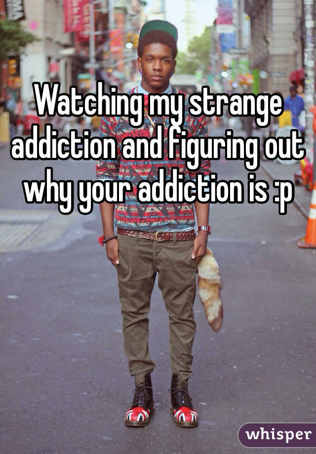 Watching my strange addiction and figuring out why your addiction is :p