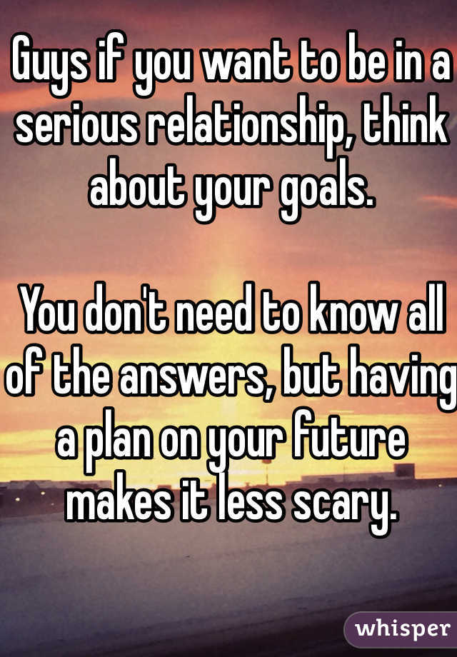 Guys if you want to be in a serious relationship, think about your goals. 

You don't need to know all of the answers, but having a plan on your future makes it less scary.