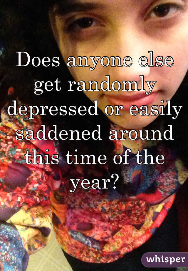 Does anyone else get randomly depressed or easily saddened around this time of the year?