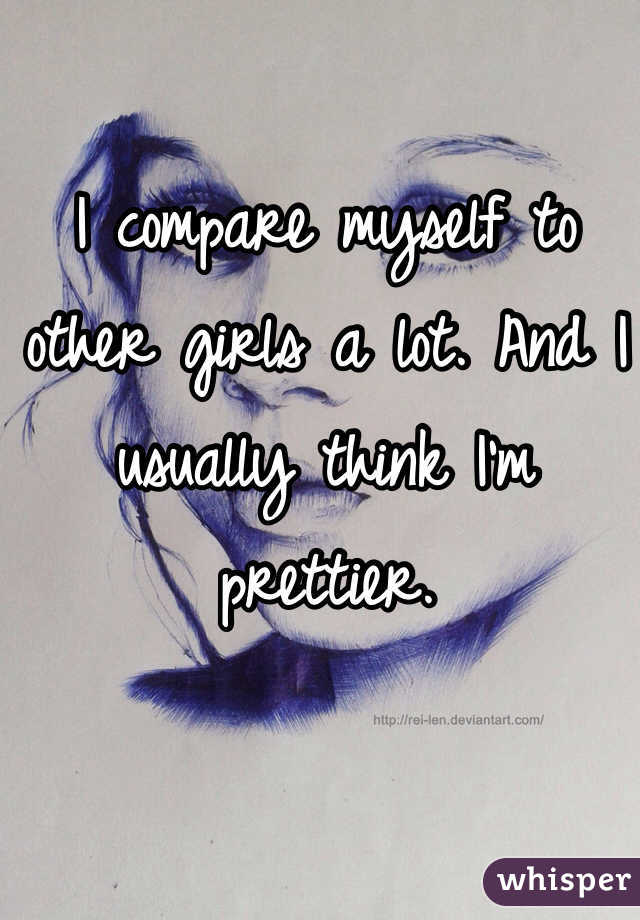 I compare myself to other girls a lot. And I usually think I'm prettier.