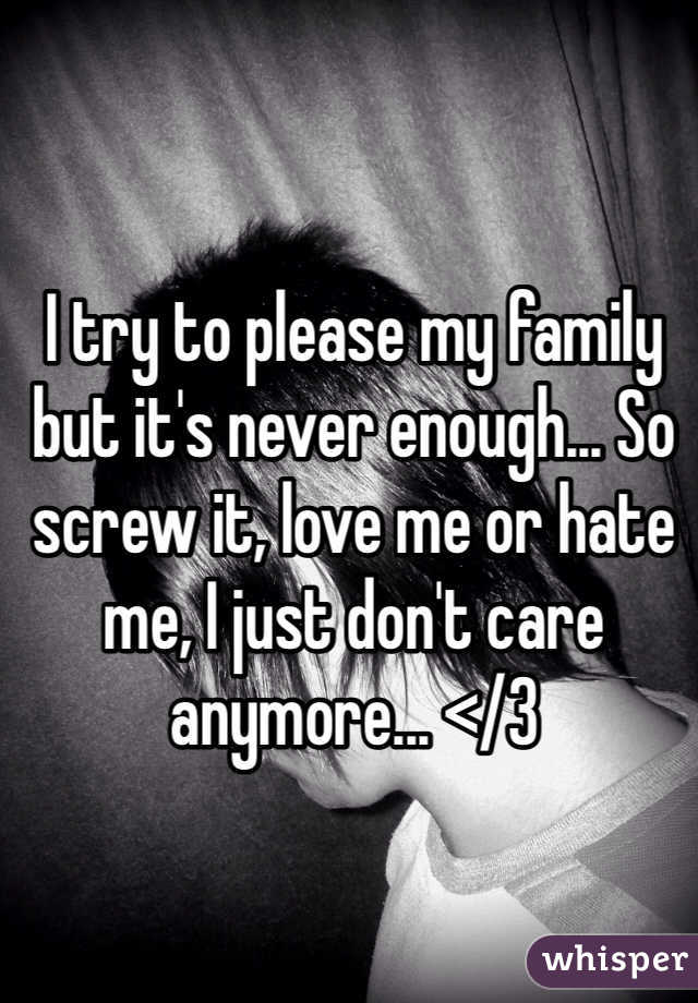 I try to please my family but it's never enough... So screw it, love me or hate me, I just don't care anymore... </3