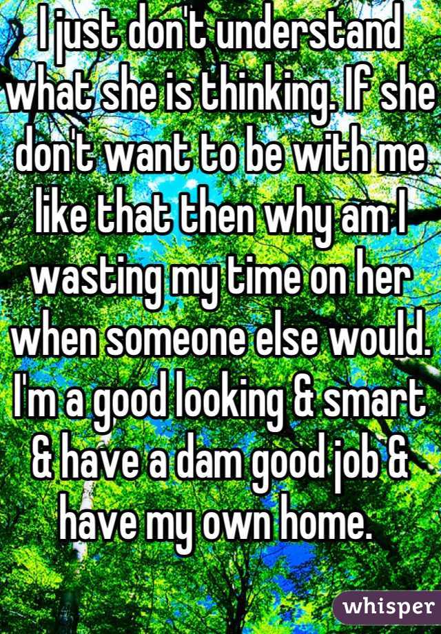 I just don't understand what she is thinking. If she don't want to be with me like that then why am I wasting my time on her when someone else would. I'm a good looking & smart & have a dam good job & have my own home. 