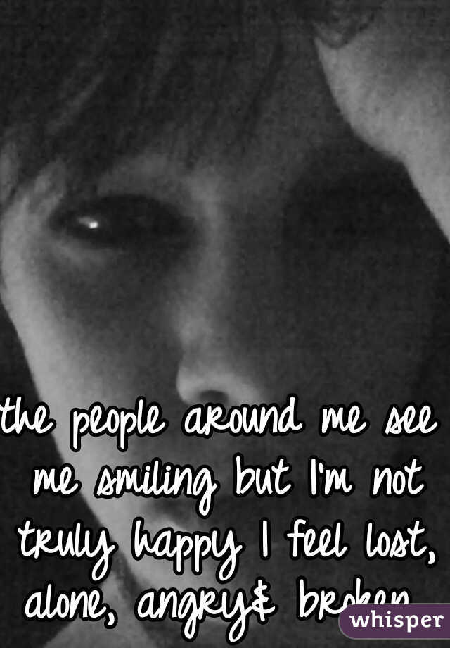 the people around me see me smiling but I'm not truly happy I feel lost, alone, angry& broken 