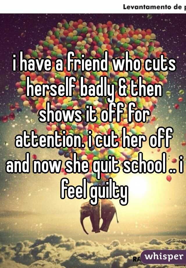  i have a friend who cuts herself badly & then shows it off for attention. i cut her off and now she quit school .. i feel guilty