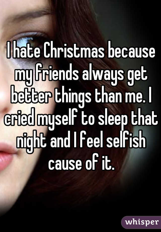 I hate Christmas because my friends always get better things than me. I cried myself to sleep that night and I feel selfish cause of it.