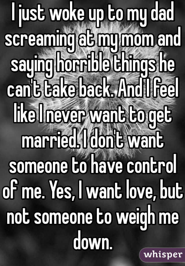 I just woke up to my dad screaming at my mom and saying horrible things he can't take back. And I feel like I never want to get married. I don't want someone to have control of me. Yes, I want love, but not someone to weigh me down.