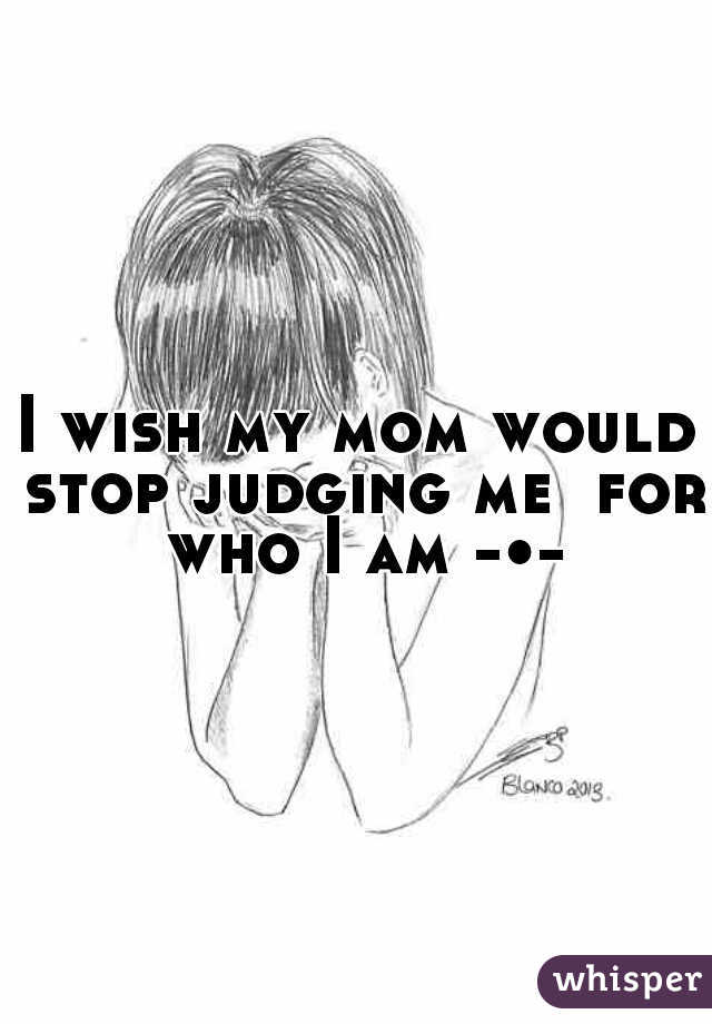 I wish my mom would stop judging me  for who I am -•-