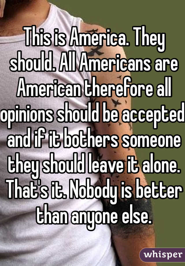 This is America. They should. All Americans are American therefore all opinions should be accepted and if it bothers someone they should leave it alone. That's it. Nobody is better than anyone else.