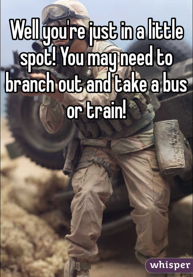 Well you're just in a little spot! You may need to branch out and take a bus or train!