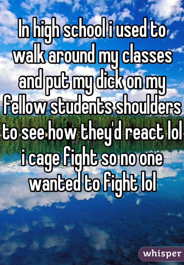 In high school i used to walk around my classes and put my dick on my fellow students shoulders to see how they'd react lol i cage fight so no one wanted to fight lol