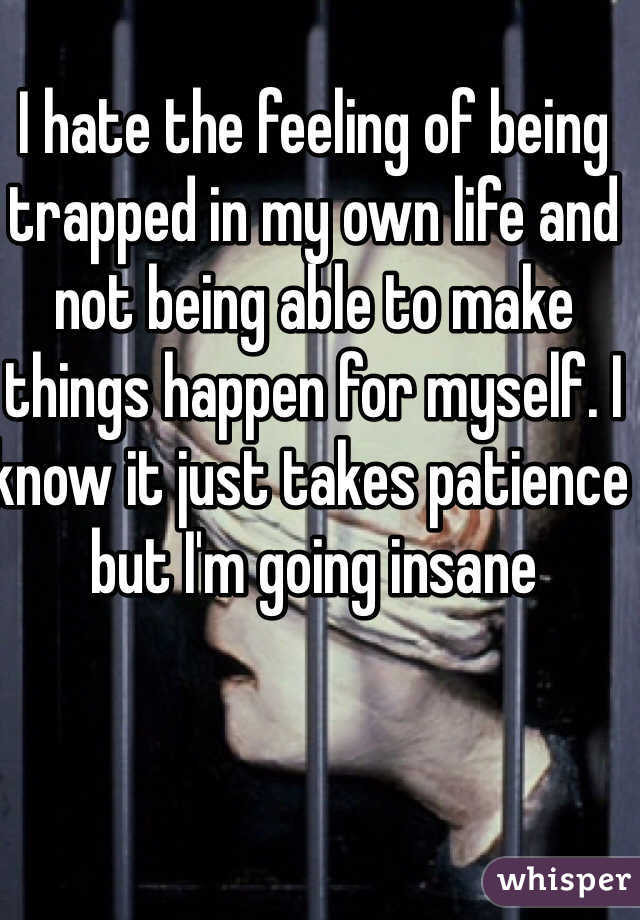 I hate the feeling of being trapped in my own life and not being able to make things happen for myself. I know it just takes patience but I'm going insane