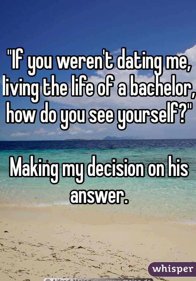 "If you weren't dating me, living the life of a bachelor, how do you see yourself?"

Making my decision on his answer.