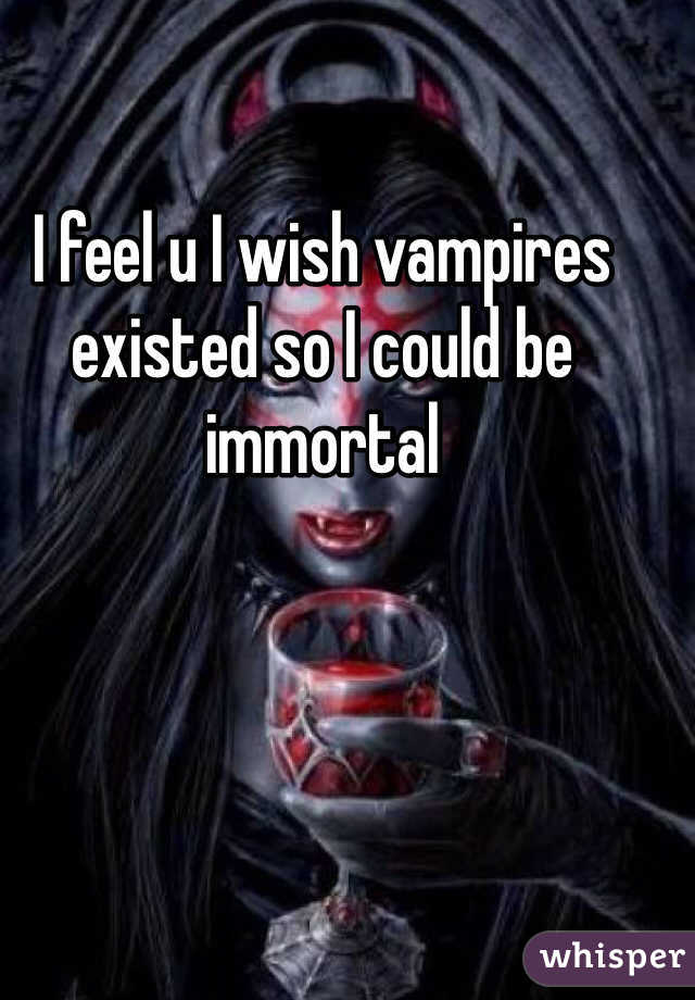 I feel u I wish vampires existed so I could be immortal 