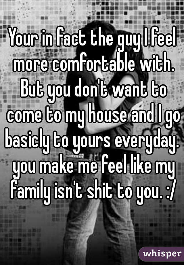 Your in fact the guy I feel more comfortable with. But you don't want to come to my house and I go basicly to yours everyday.  you make me feel like my family isn't shit to you. :/
