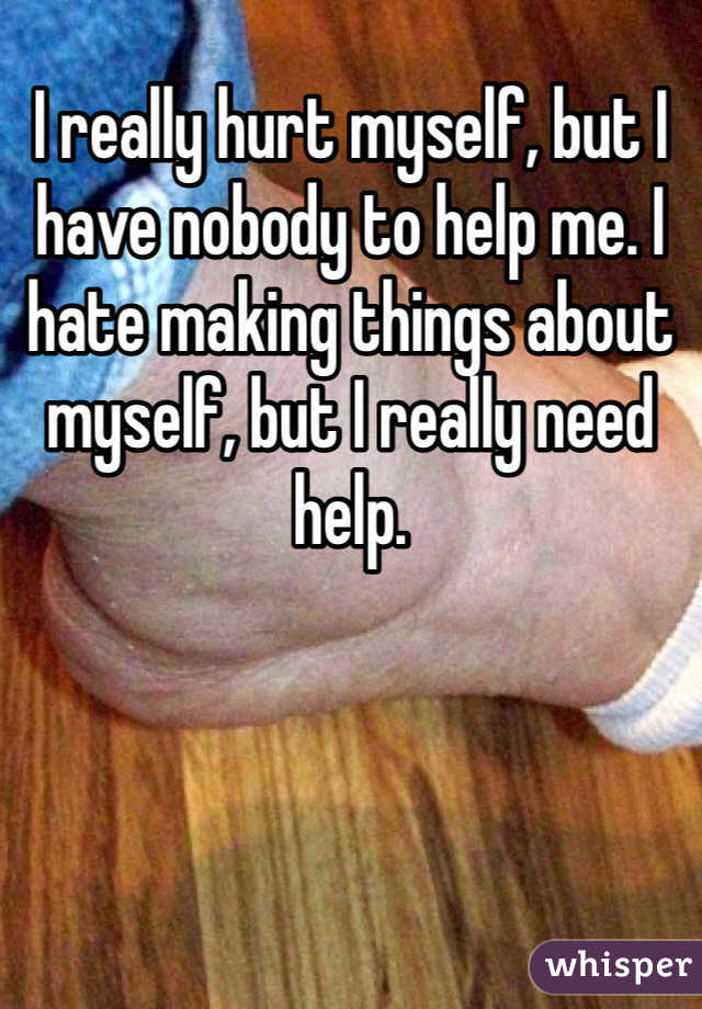 I really hurt myself, but I have nobody to help me. I hate making things about myself, but I really need help. 