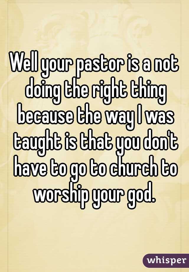 Well your pastor is a not doing the right thing because the way I was taught is that you don't have to go to church to worship your god. 