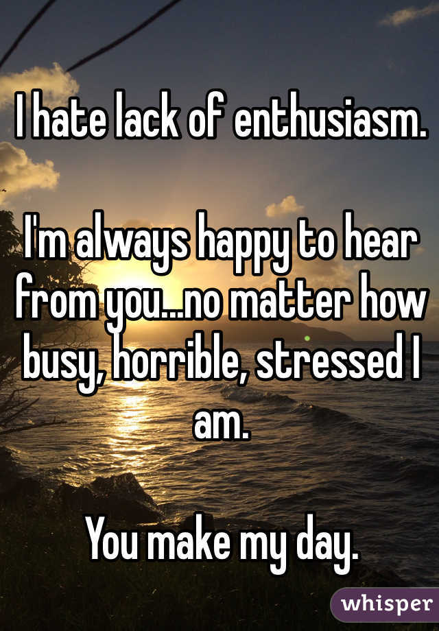 I hate lack of enthusiasm. 

I'm always happy to hear from you...no matter how busy, horrible, stressed I am. 

You make my day.  