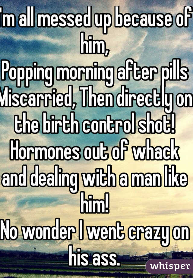 I'm all messed up because of him, 
Popping morning after pills Miscarried, Then directly on the birth control shot! 
Hormones out of whack and dealing with a man like him! 
No wonder I went crazy on his ass. 