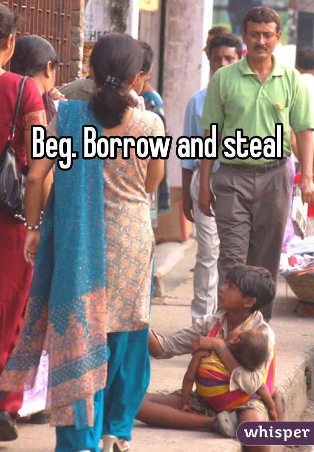 Beg. Borrow and steal