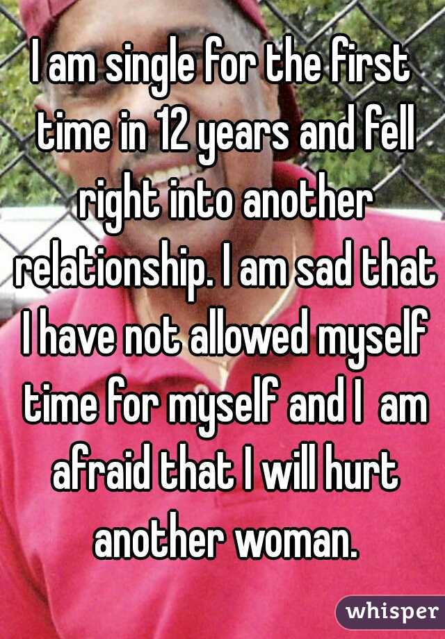 I am single for the first time in 12 years and fell right into another relationship. I am sad that I have not allowed myself time for myself and I  am afraid that I will hurt another woman.