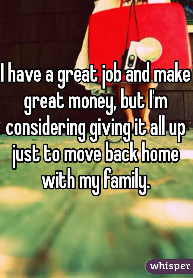I have a great job and make great money, but I'm considering giving it all up just to move back home with my family. 