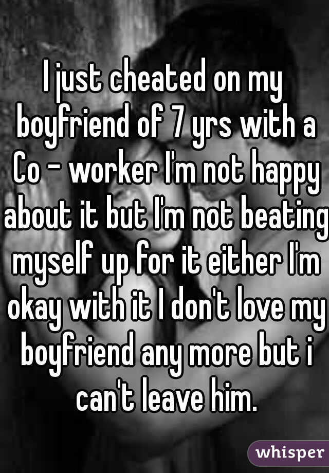I just cheated on my boyfriend of 7 yrs with a Co - worker I'm not happy about it but I'm not beating myself up for it either I'm okay with it I don't love my boyfriend any more but i can't leave him.
