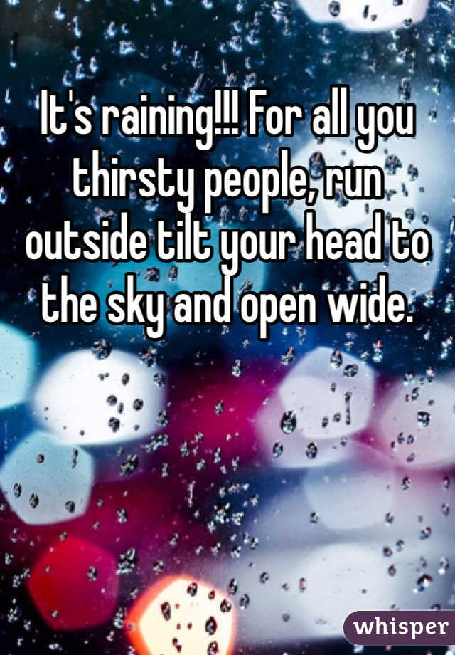 It's raining!!! For all you thirsty people, run outside tilt your head to the sky and open wide. 