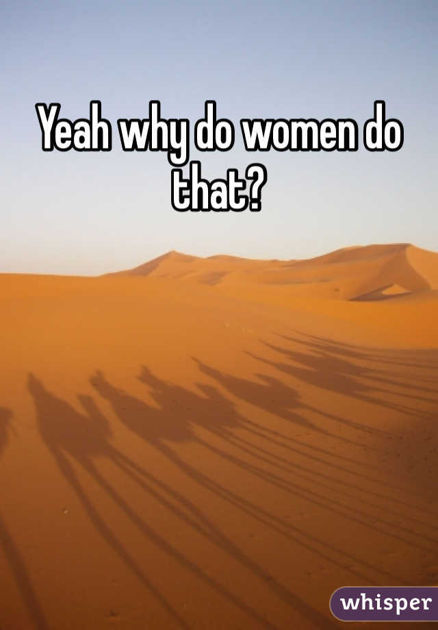 Yeah why do women do that? 