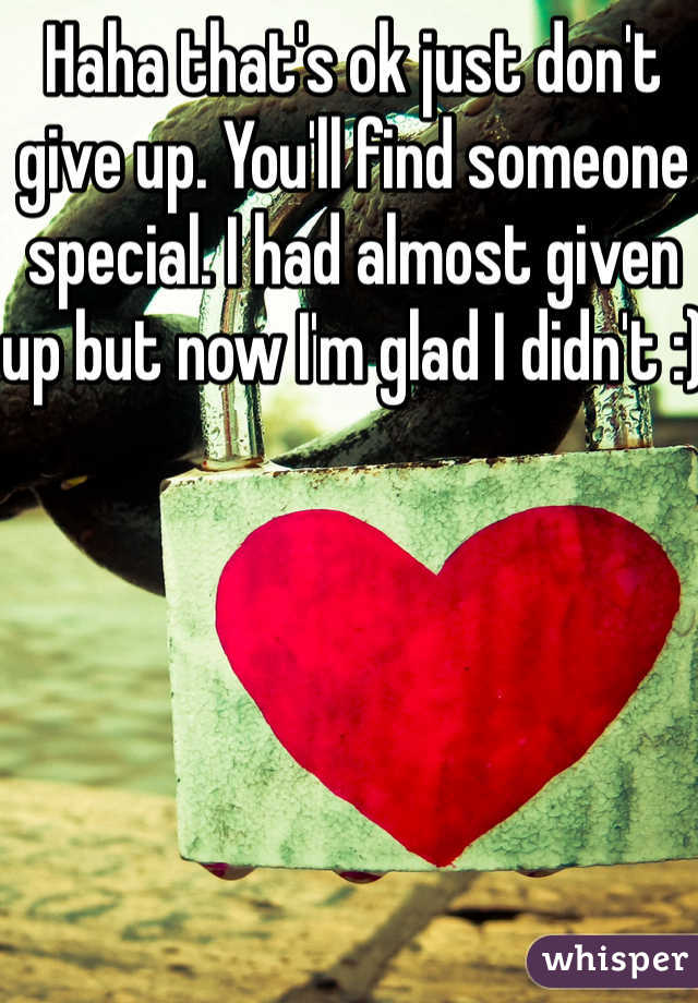 Haha that's ok just don't give up. You'll find someone special. I had almost given up but now I'm glad I didn't :)