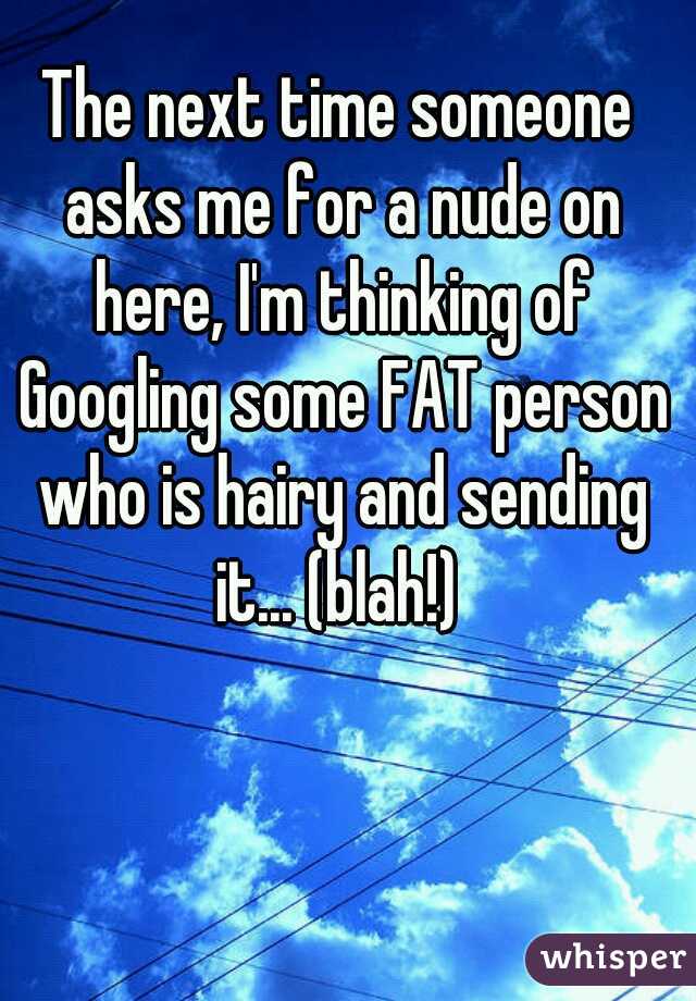 The next time someone asks me for a nude on here, I'm thinking of Googling some FAT person who is hairy and sending it... (blah!) 