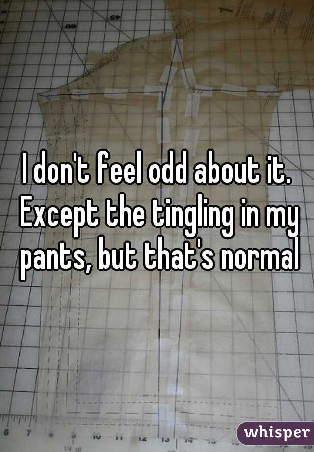 I don't feel odd about it. Except the tingling in my pants, but that's normal