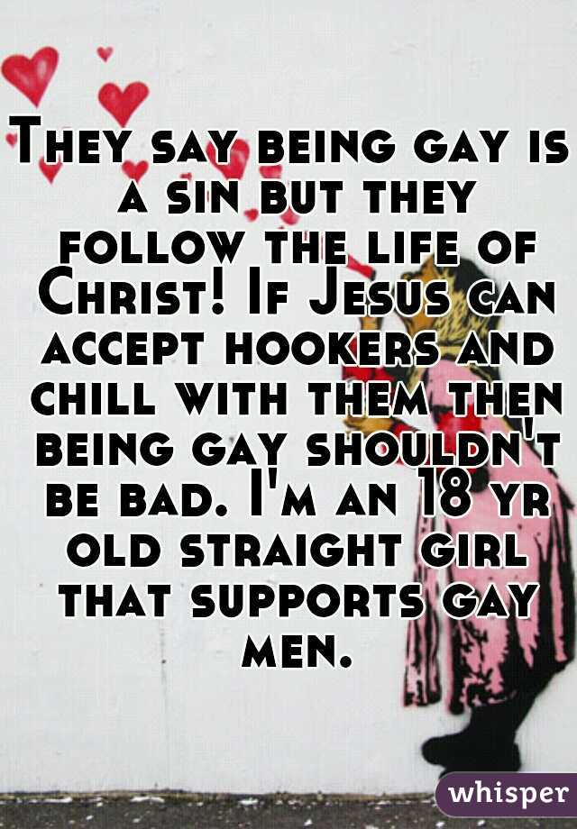 They say being gay is a sin but they follow the life of Christ! If Jesus can accept hookers and chill with them then being gay shouldn't be bad. I'm an 18 yr old straight girl that supports gay men.