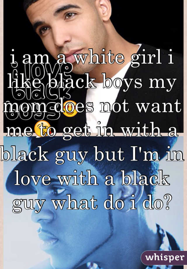 i am a white girl i like black boys my mom does not want me to get in with a black guy but I'm in love with a black guy what do i do? 