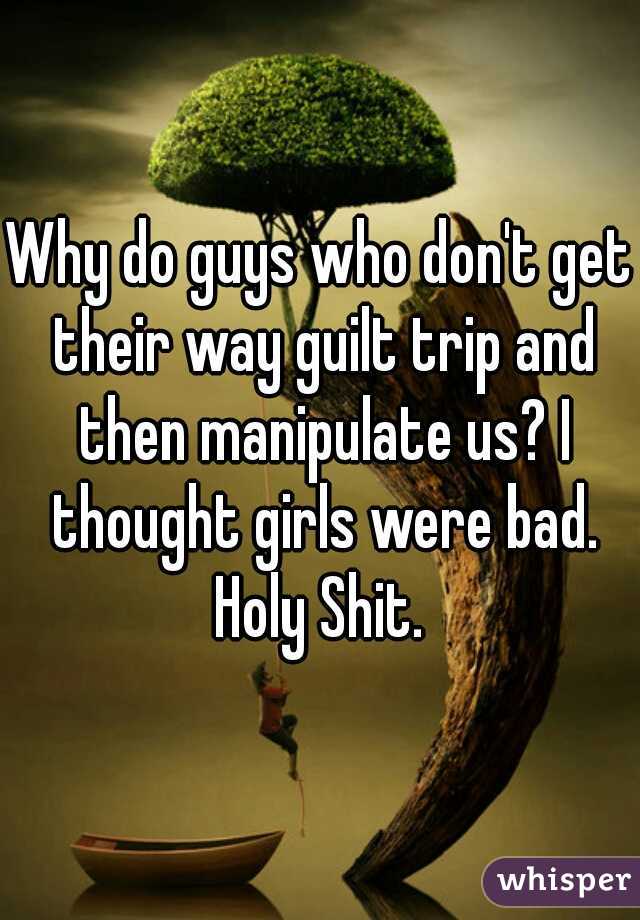 Why do guys who don't get their way guilt trip and then manipulate us? I thought girls were bad. Holy Shit. 