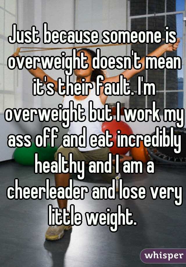 Just because someone is overweight doesn't mean it's their fault. I'm overweight but I work my ass off and eat incredibly healthy and I am a cheerleader and lose very little weight. 
