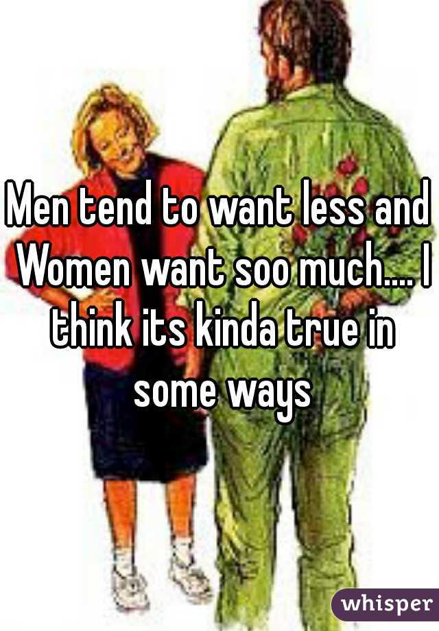 Men tend to want less and Women want soo much.... I think its kinda true in some ways