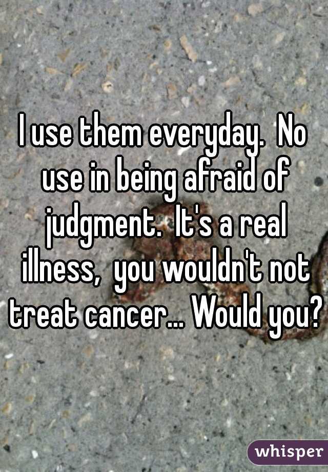 I use them everyday.  No use in being afraid of judgment.  It's a real illness,  you wouldn't not treat cancer... Would you? 
