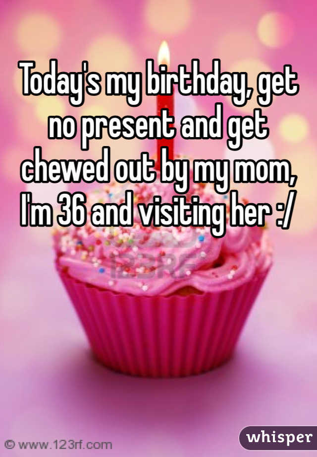 Today's my birthday, get no present and get chewed out by my mom, I'm 36 and visiting her :/