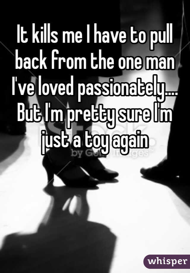 It kills me I have to pull back from the one man I've loved passionately.... But I'm pretty sure I'm just a toy again