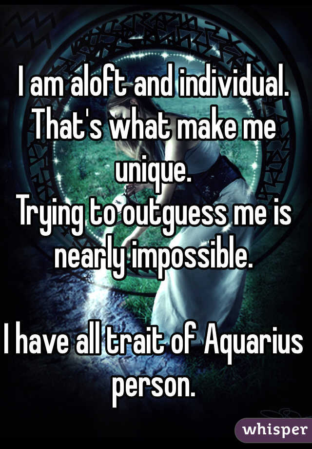 I am aloft and individual. That's what make me unique. 
Trying to outguess me is nearly impossible.

I have all trait of Aquarius person.
