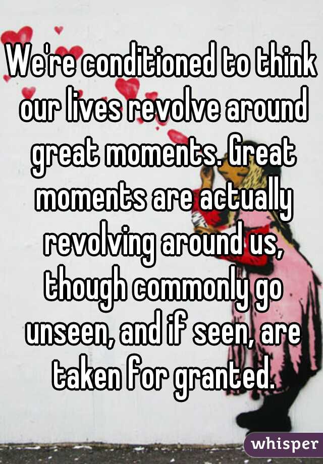 We're conditioned to think our lives revolve around great moments. Great moments are actually revolving around us, though commonly go unseen, and if seen, are taken for granted.