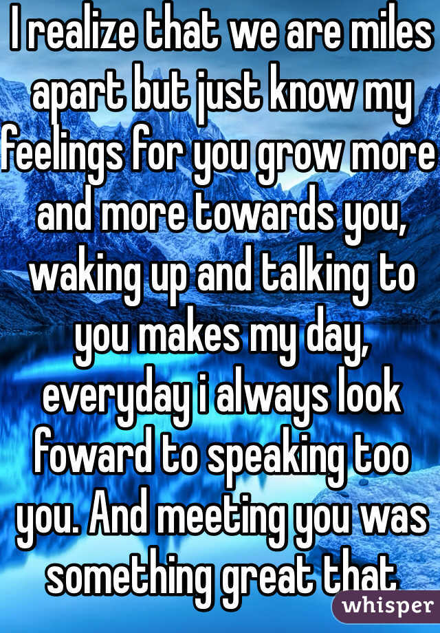 I realize that we are miles apart but just know my feelings for you grow more and more towards you, waking up and talking to you makes my day, everyday i always look foward to speaking too you. And meeting you was something great that happened in moi life but even know we are far apart you will always have a place in my heart <3
