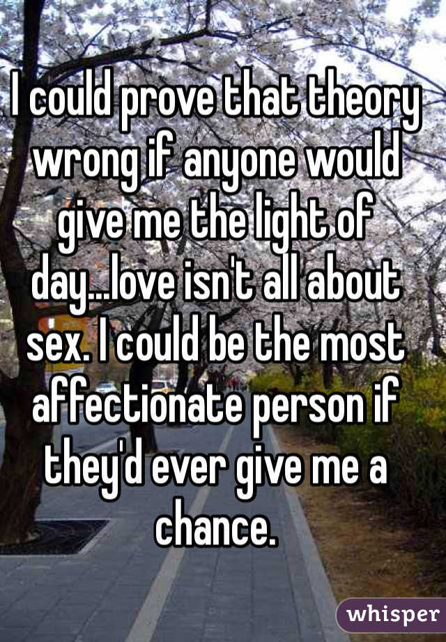 I could prove that theory wrong if anyone would give me the light of day...love isn't all about sex. I could be the most affectionate person if they'd ever give me a chance. 